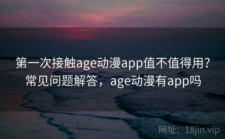 第一次接触age动漫app值不值得用？常见问题解答，age动漫有app吗