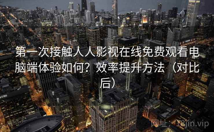第一次接触人人影视在线免费观看电脑端体验如何？效率提升方法（对比后）