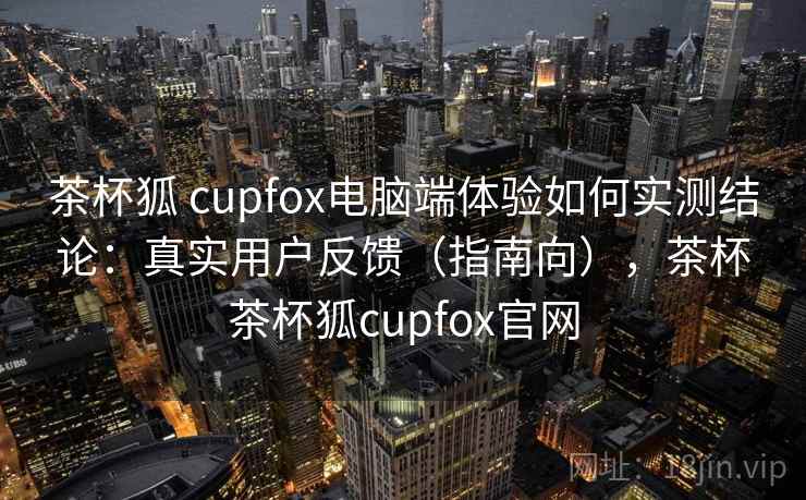 茶杯狐 cupfox电脑端体验如何实测结论:真实用户反馈(指南向),茶杯茶杯狐cupfox官网 茶杯狐 cupfox电脑端体验如何实测结论:真实用户反馈(指南向),茶杯茶杯狐cupfox官网