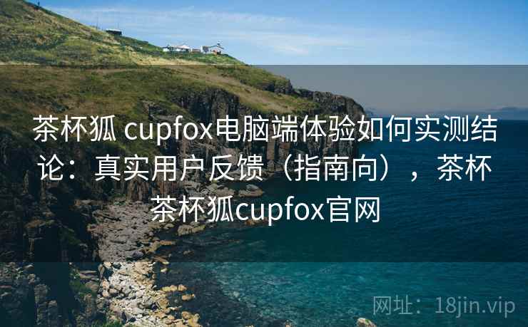 茶杯狐 cupfox电脑端体验如何实测结论:真实用户反馈(指南向),茶杯茶杯狐cupfox官网 茶杯狐 cupfox电脑端体验如何实测结论:真实用户反馈(指南向),茶杯茶杯狐cupfox官网