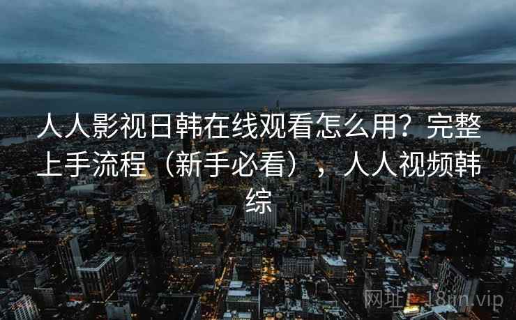人人影视日韩在线观看怎么用？完整上手流程（新手必看），人人视频韩综