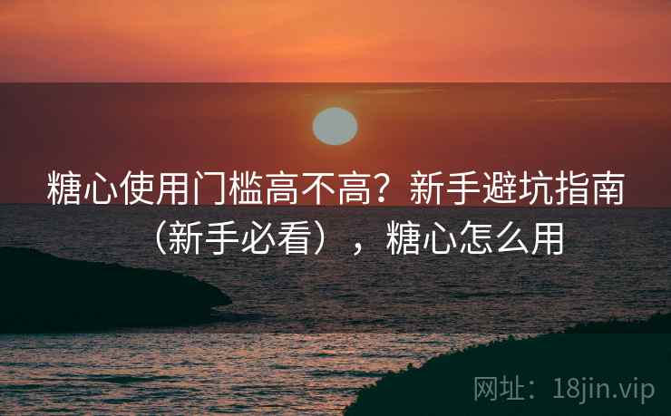糖心使用门槛高不高？新手避坑指南（新手必看），糖心怎么用
