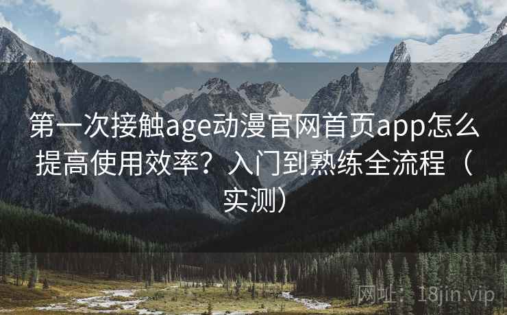 第一次接触age动漫官网首页app怎么提高使用效率？入门到熟练全流程（实测）