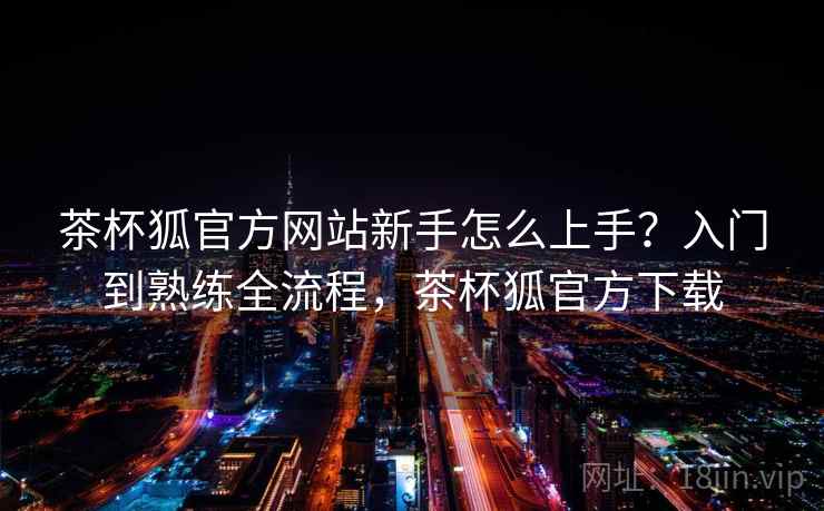 茶杯狐官方网站新手怎么上手？入门到熟练全流程，茶杯狐官方下载