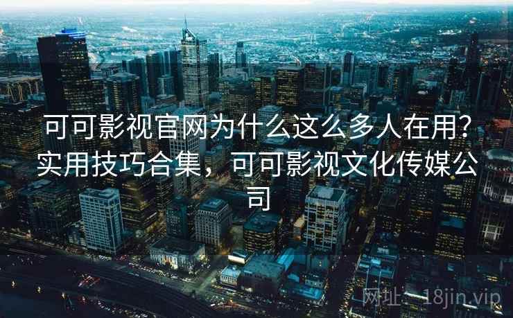 可可影视官网为什么这么多人在用？实用技巧合集，可可影视文化传媒公司