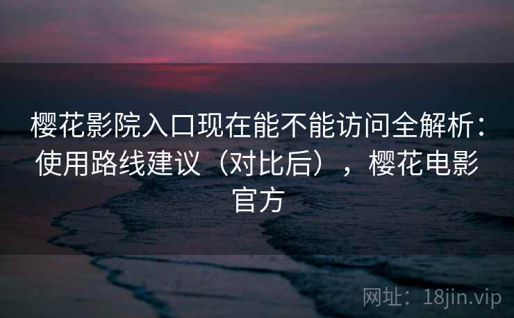 樱花影院入口现在能不能访问全解析：使用路线建议（对比后），樱花电影官方
