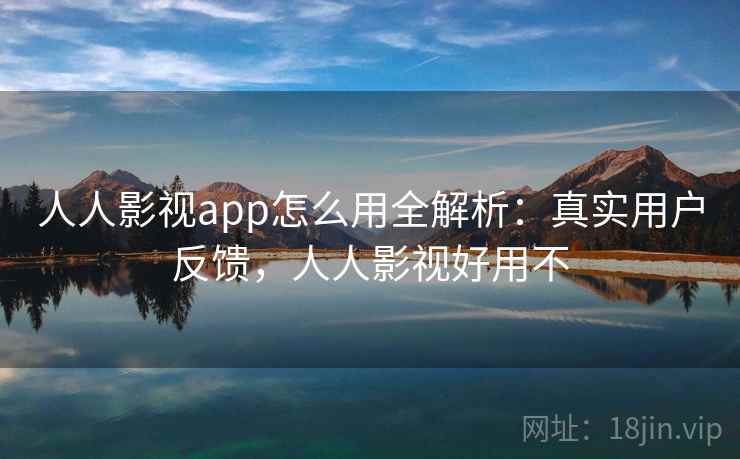 人人影视app怎么用全解析：真实用户反馈，人人影视好用不