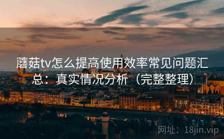 蘑菇tv怎么提高使用效率常见问题汇总:真实情况分析(完整整理) 蘑菇tv怎么提高使用效率常见问题汇总:真实情况分析(完整整理)