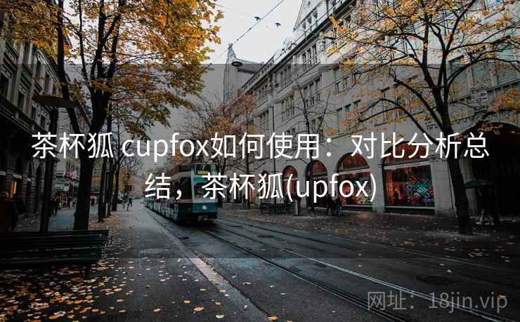 茶杯狐 cupfox如何使用：对比分析总结，茶杯狐(upfox)