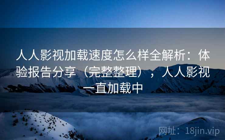 人人影视加载速度怎么样全解析：体验报告分享（完整整理），人人影视一直加载中