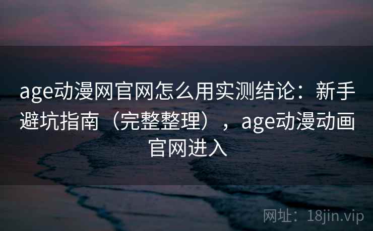 age动漫网官网怎么用实测结论：新手避坑指南（完整整理），age动漫动画官网进入
