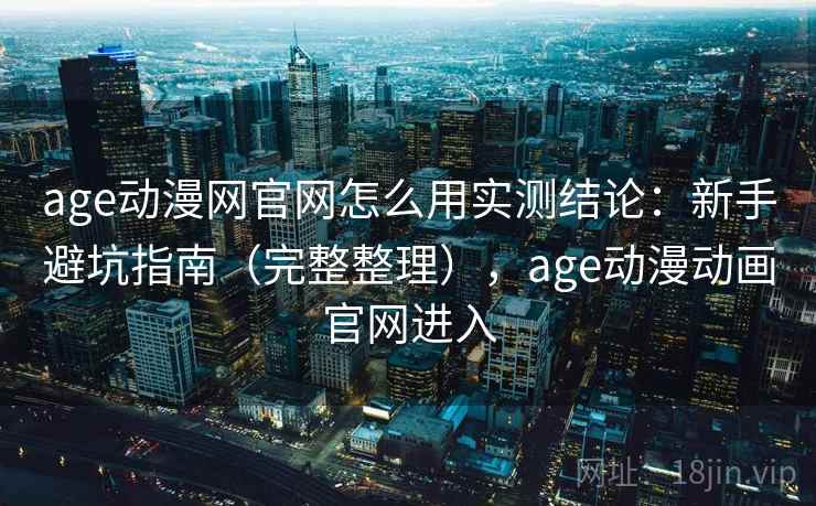 age动漫网官网怎么用实测结论：新手避坑指南（完整整理），age动漫动画官网进入