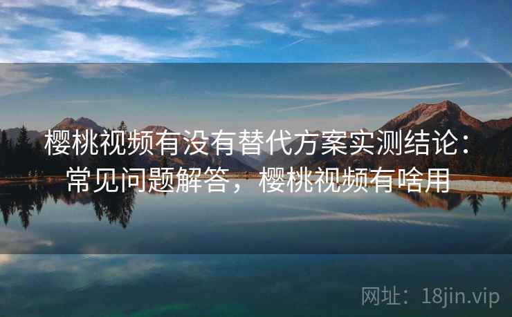 樱桃视频有没有替代方案实测结论：常见问题解答，樱桃视频有啥用