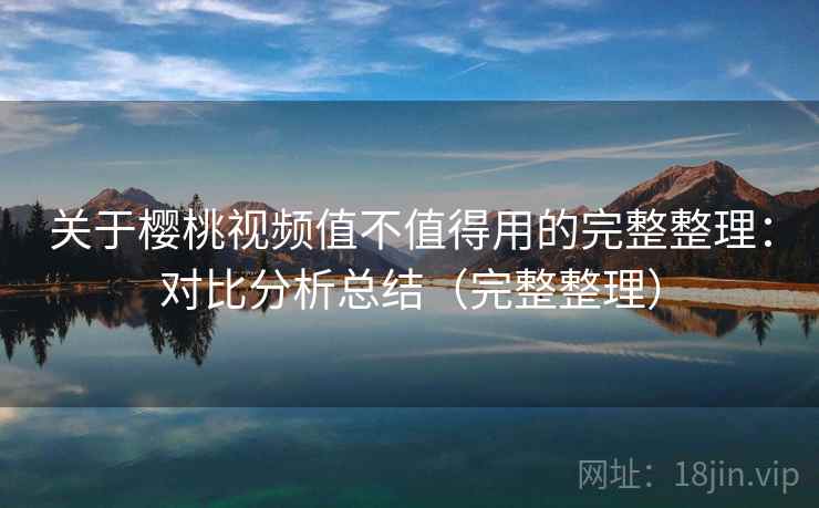 关于樱桃视频值不值得用的完整整理：对比分析总结（完整整理）