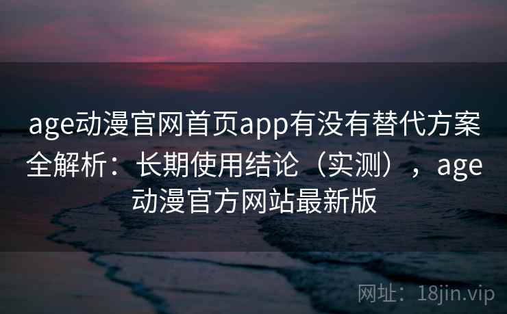 age动漫官网首页app有没有替代方案全解析：长期使用结论（实测），age动漫官方网站最新版