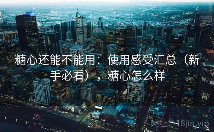 糖心还能不能用：使用感受汇总（新手必看），糖心怎么样