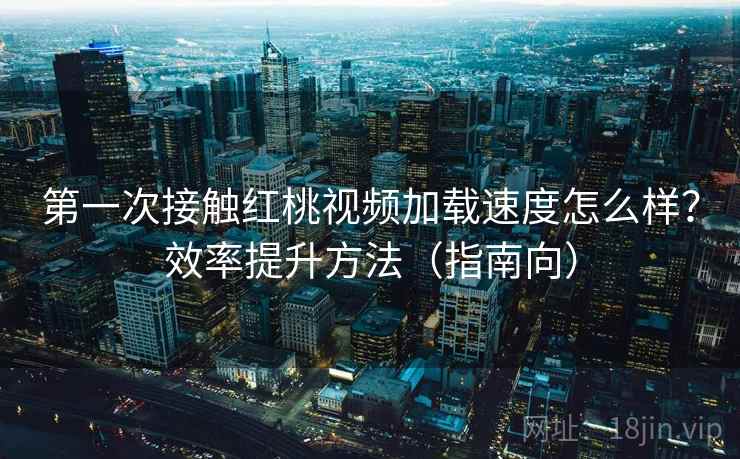 第一次接触红桃视频加载速度怎么样？效率提升方法（指南向）
