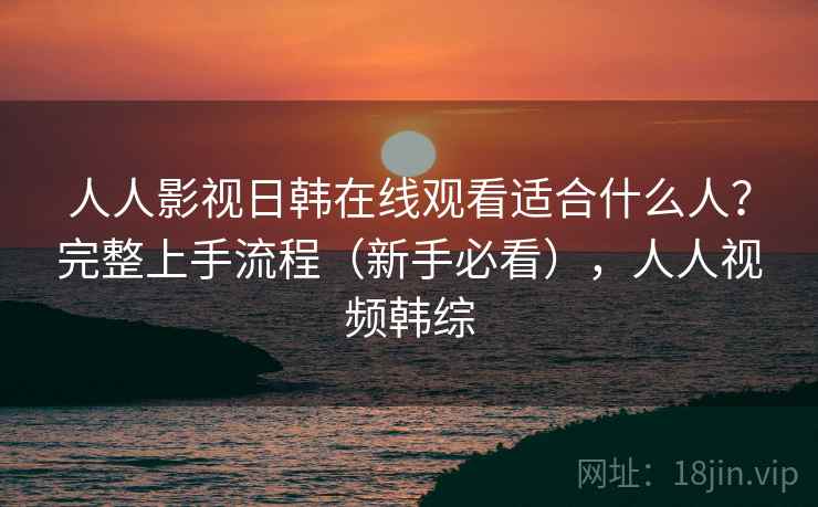 人人影视日韩在线观看适合什么人？完整上手流程（新手必看），人人视频韩综