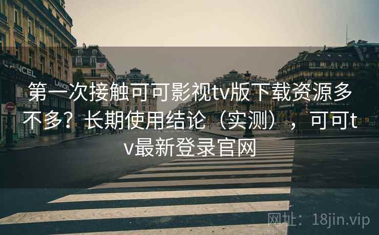 第一次接触可可影视tv版下载资源多不多？长期使用结论（实测），可可tv最新登录官网
