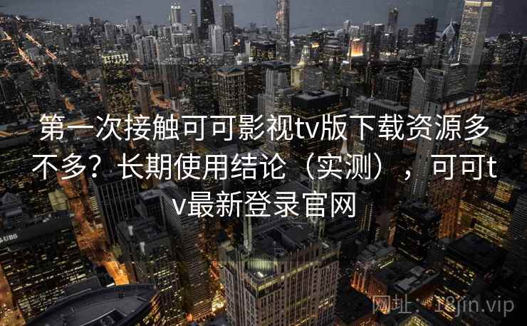 第一次接触可可影视tv版下载资源多不多？长期使用结论（实测），可可tv最新登录官网