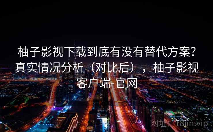 柚子影视下载到底有没有替代方案？真实情况分析（对比后），柚子影视客户端-官网