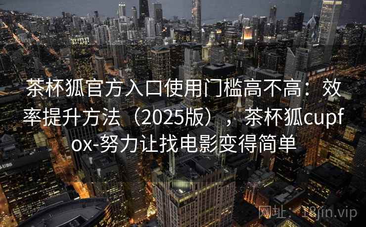 茶杯狐官方入口使用门槛高不高：效率提升方法（2025版），茶杯狐cupfox-努力让找电影变得简单