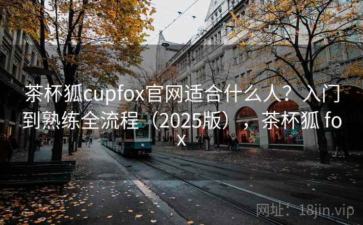 茶杯狐cupfox官网适合什么人？入门到熟练全流程（2025版），茶杯狐 fox