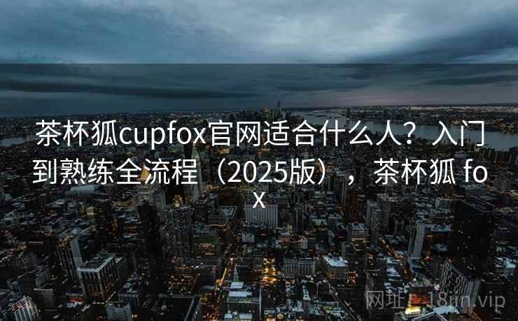 茶杯狐cupfox官网适合什么人？入门到熟练全流程（2025版），茶杯狐 fox