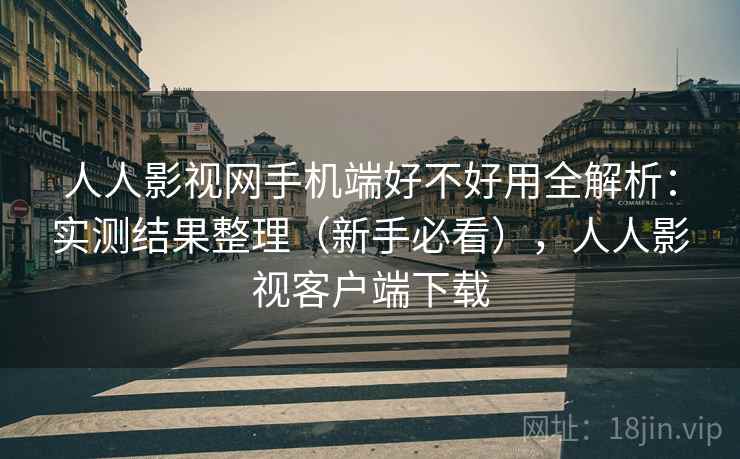 人人影视网手机端好不好用全解析：实测结果整理（新手必看），人人影视客户端下载