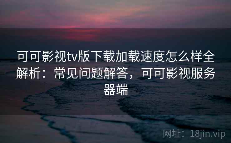 可可影视tv版下载加载速度怎么样全解析：常见问题解答，可可影视服务器端