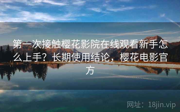第一次接触樱花影院在线观看新手怎么上手？长期使用结论，樱花电影官方