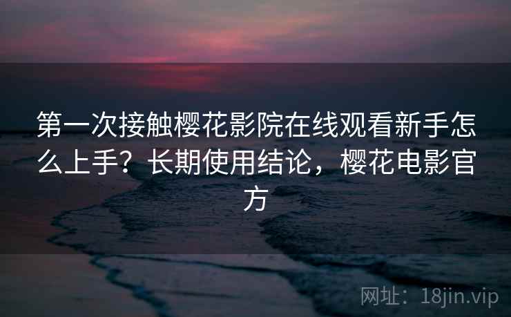 第一次接触樱花影院在线观看新手怎么上手？长期使用结论，樱花电影官方