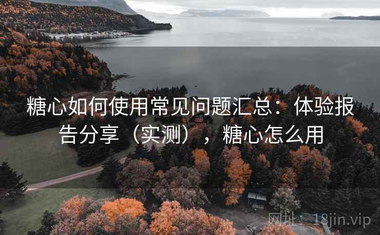 糖心如何使用常见问题汇总：体验报告分享（实测），糖心怎么用