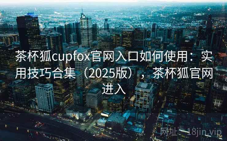 茶杯狐cupfox官网入口如何使用：实用技巧合集（2025版），茶杯狐官网进入