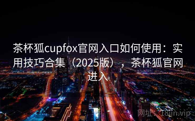 茶杯狐cupfox官网入口如何使用：实用技巧合集（2025版），茶杯狐官网进入