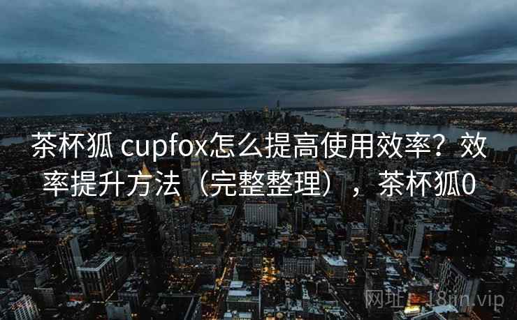 茶杯狐 cupfox怎么提高使用效率？效率提升方法（完整整理），茶杯狐0