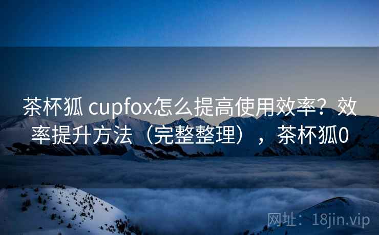 茶杯狐 cupfox怎么提高使用效率？效率提升方法（完整整理），茶杯狐0
