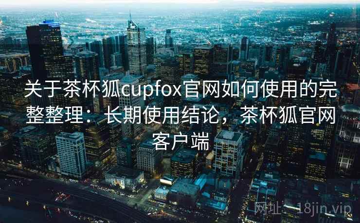 关于茶杯狐cupfox官网如何使用的完整整理：长期使用结论，茶杯狐官网客户端