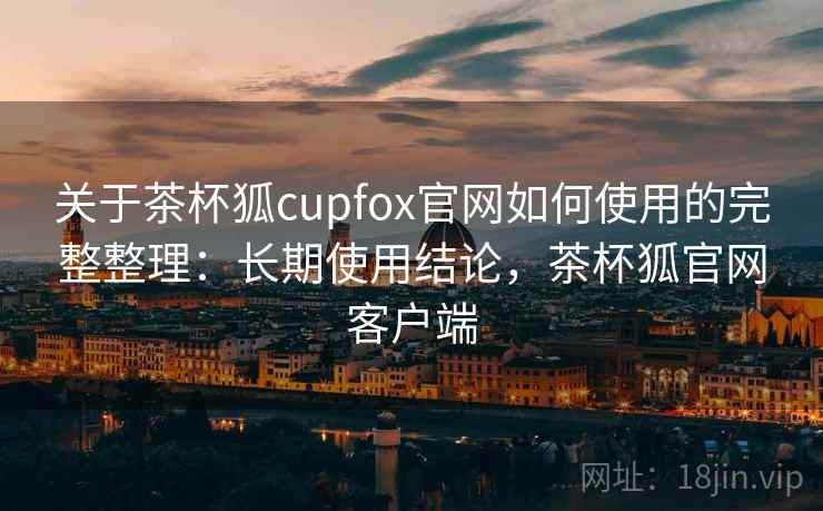 关于茶杯狐cupfox官网如何使用的完整整理：长期使用结论，茶杯狐官网客户端