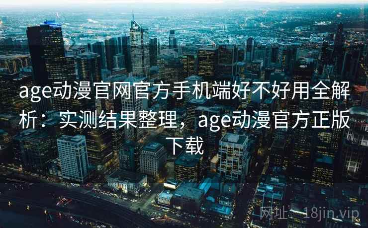 age动漫官网官方手机端好不好用全解析：实测结果整理，age动漫官方正版下载