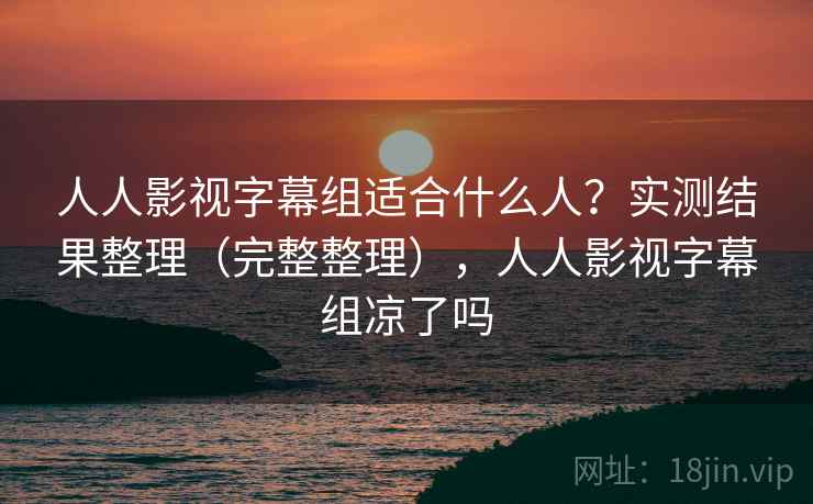 人人影视字幕组适合什么人？实测结果整理（完整整理），人人影视字幕组凉了吗