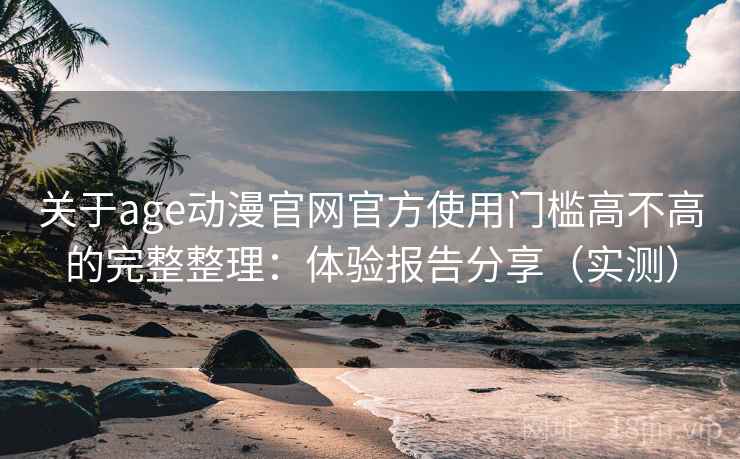 关于age动漫官网官方使用门槛高不高的完整整理：体验报告分享（实测）