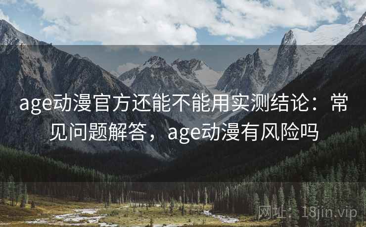 age动漫官方还能不能用实测结论：常见问题解答，age动漫有风险吗