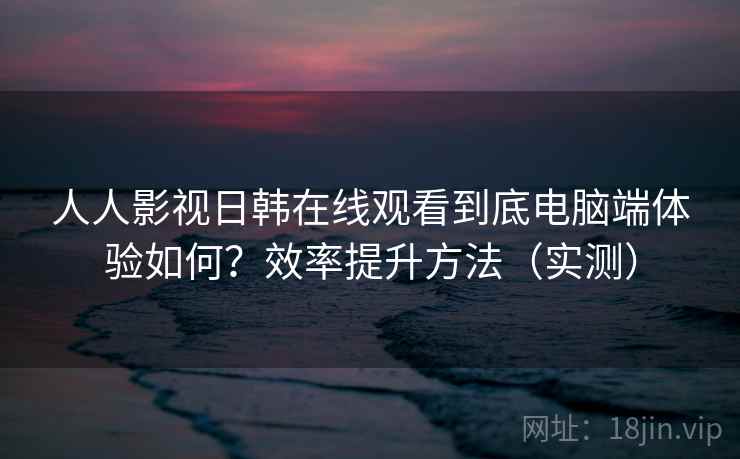 人人影视日韩在线观看到底电脑端体验如何？效率提升方法（实测）