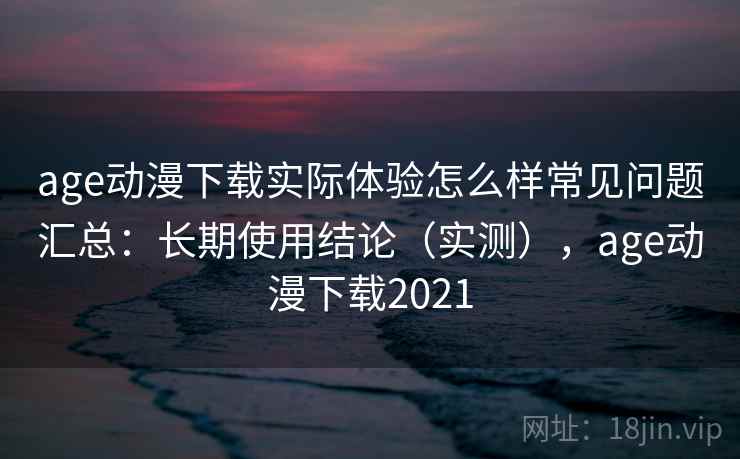 age动漫下载实际体验怎么样常见问题汇总：长期使用结论（实测），age动漫下载2021