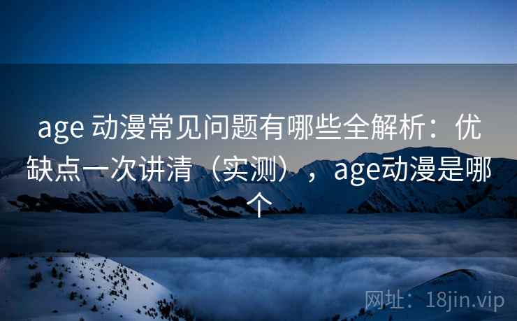age 动漫常见问题有哪些全解析：优缺点一次讲清（实测），age动漫是哪个