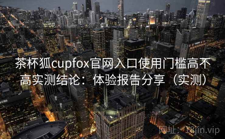 茶杯狐cupfox官网入口使用门槛高不高实测结论：体验报告分享（实测）