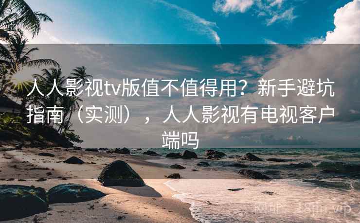 人人影视tv版值不值得用？新手避坑指南（实测），人人影视有电视客户端吗