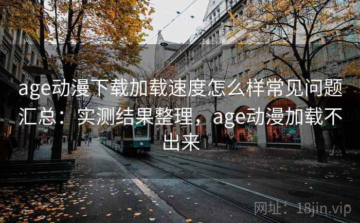 age动漫下载加载速度怎么样常见问题汇总：实测结果整理，age动漫加载不出来