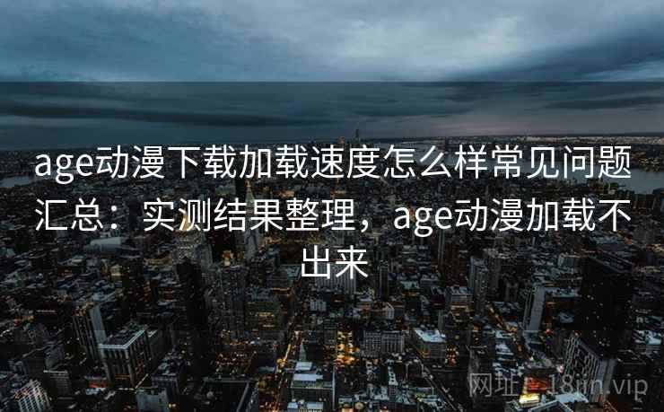 age动漫下载加载速度怎么样常见问题汇总：实测结果整理，age动漫加载不出来